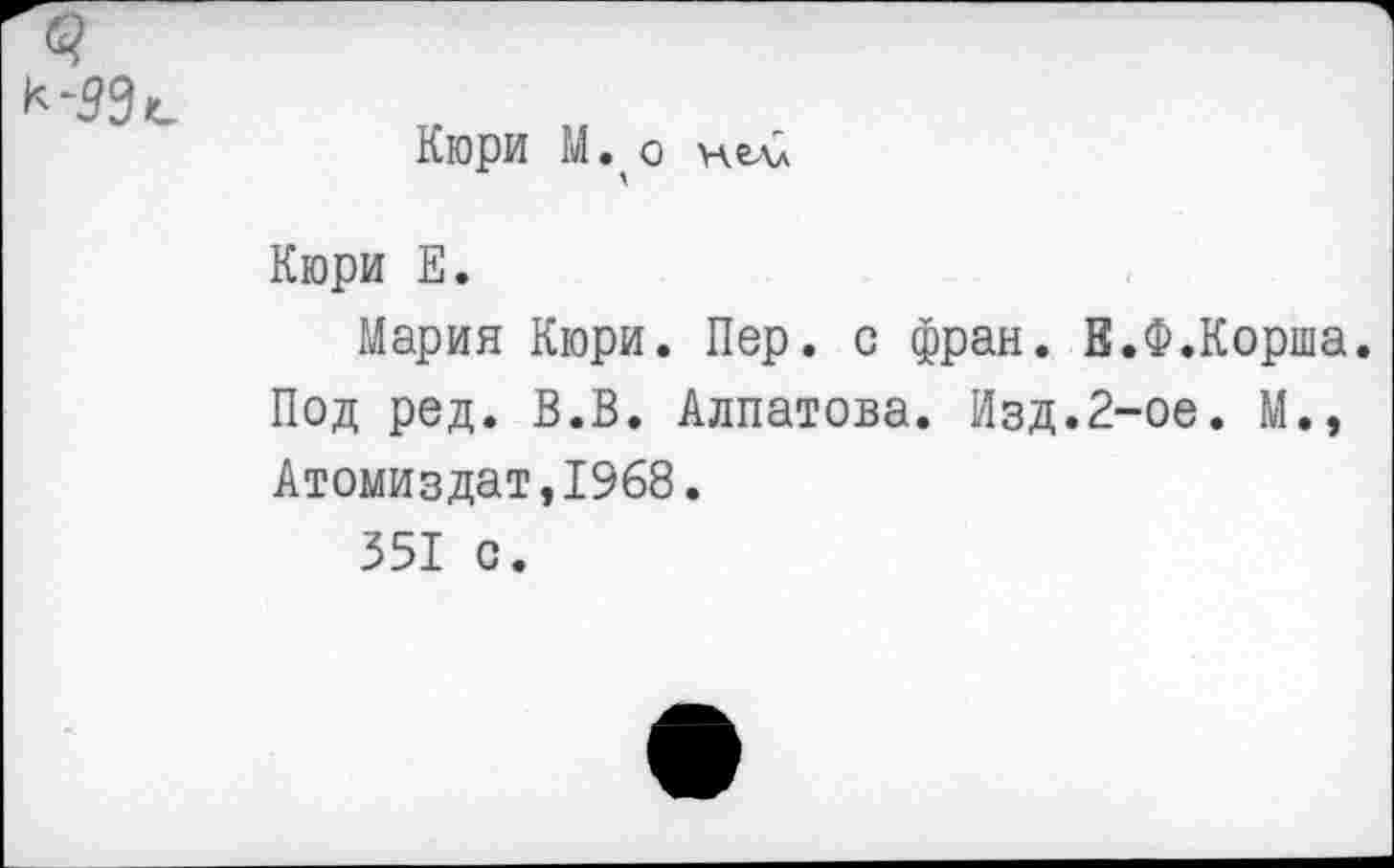 ﻿Кюри М. о нелл
Кюри Е.
Мария Кюри. Пер. с фрак. В.Ф.Корша. Под ред. В.В. Алпатова. Изд.2-ое. М., Атомиздат,1968.
351 с.